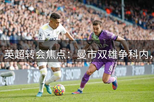 英超转会焦点：曼市双雄争科内，热刺盯曼城锋线，枪手锁定维拉铁闸