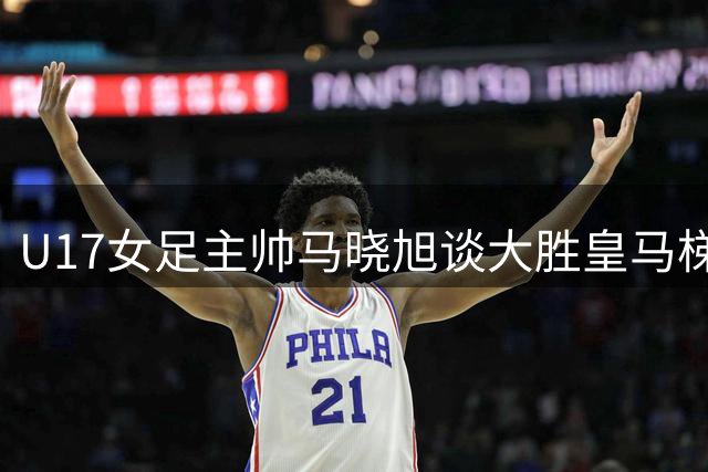 U17女足主帅马晓旭谈大胜皇马梯队：锻炼意义重于比分